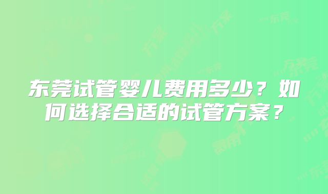 东莞试管婴儿费用多少?如何选择合适的试管方案?