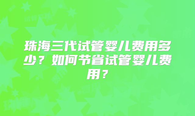 珠海三代试管婴儿费用多少?如何节省试管婴儿费用?