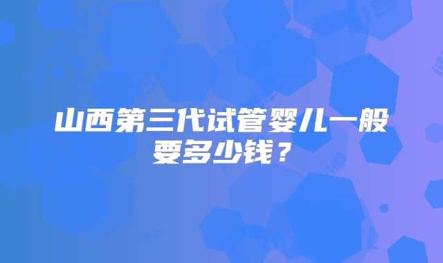 山西第三代试管婴儿一般要多少钱?