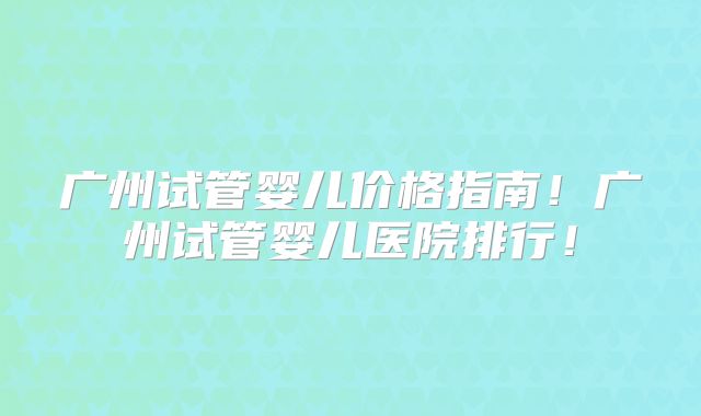 广州试管婴儿价格指南!广州试管婴儿医院排行!