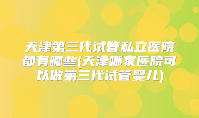 天津第三代试管私立医院都有哪些(天津哪家医院可以做第三代试管婴儿)