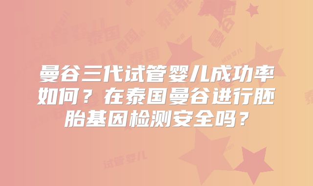 曼谷三代试管婴儿成功率如何?在泰国曼谷进行胚胎基因检测安全吗?