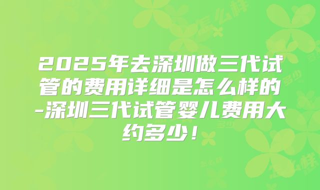 2025年去深圳做三代试管的费用详细是怎么样的-深圳三代试管婴儿费用大约多少！