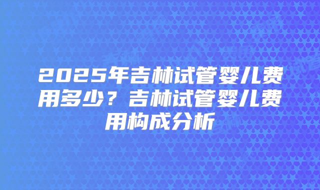 2025年吉林试管婴儿费用多少？吉林试管婴儿费用构成分析