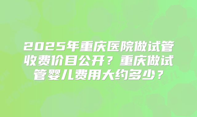 2025年重庆医院做试管收费价目公开?重庆做试管婴儿费用大约多少?