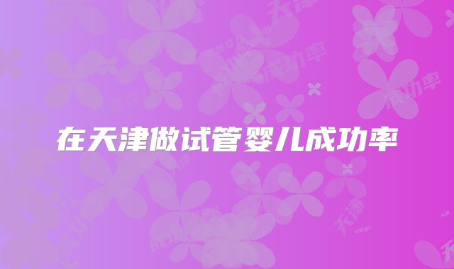 在天津做试管婴儿成功率