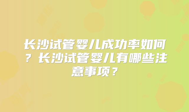 长沙试管婴儿成功率如何?长沙试管婴儿有哪些注意事项?