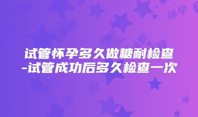 试管怀孕多久做糖耐检查-试管成功后多久检查一次