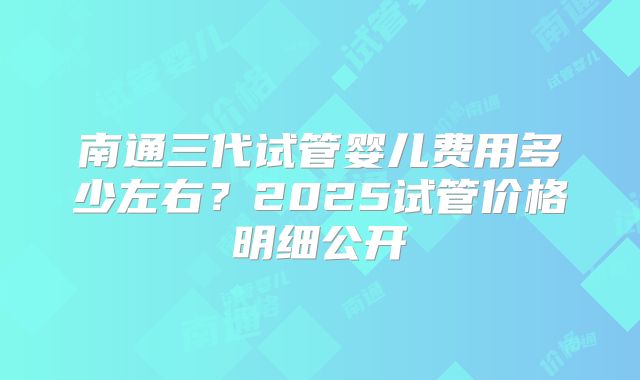 南通三代试管婴儿费用多少左右？2025试管价格明细公开