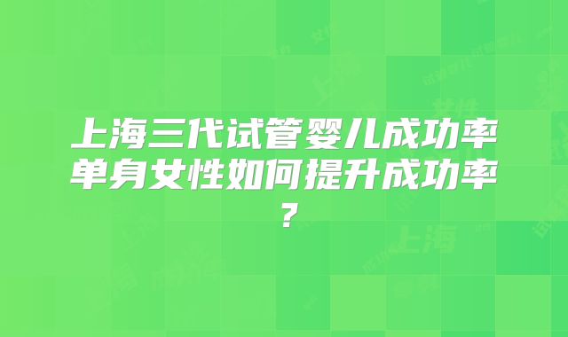 上海三代试管婴儿成功率单身女性如何提升成功率?