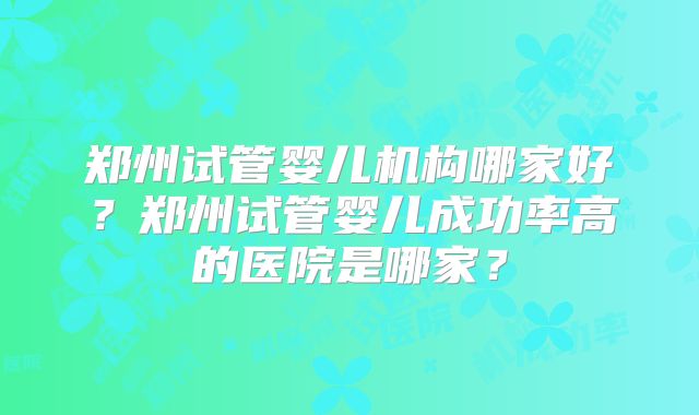郑州试管婴儿机构哪家好?郑州试管婴儿成功率高的医院是哪家?
