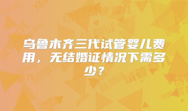 乌鲁木齐三代试管婴儿费用，无结婚证情况下需多少？