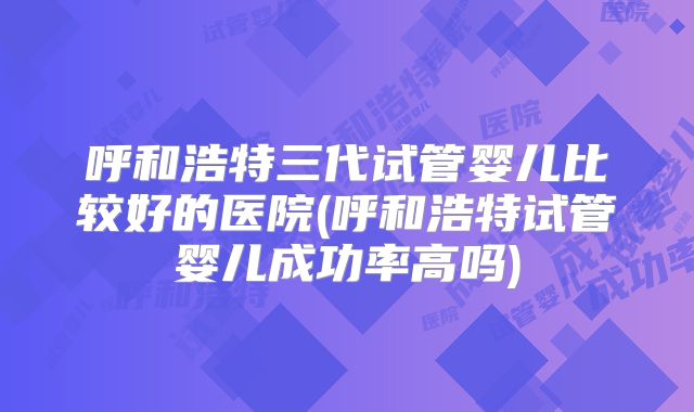 呼和浩特三代试管婴儿比较好的医院(呼和浩特试管婴儿成功率高吗)