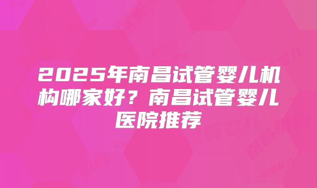 2025年南昌试管婴儿机构哪家好?南昌试管婴儿医院推荐