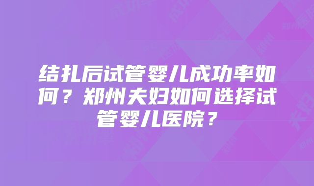 结扎后试管婴儿成功率如何？郑州夫妇如何选择试管婴儿医院？
