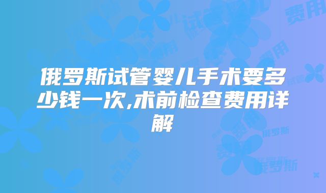 俄罗斯试管婴儿手术要多少钱一次,术前检查费用详解