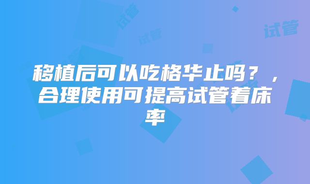 移植后可以吃格华止吗？，合理使用可提高试管着床率