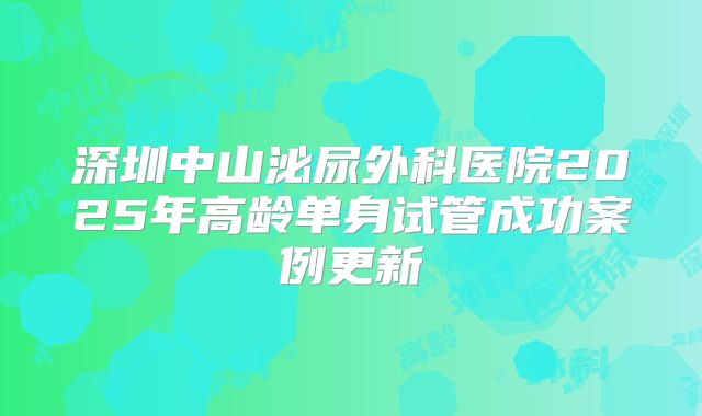 深圳中山泌尿外科医院2025年高龄单身试管成功案例更新