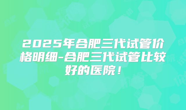 2025年合肥三代试管价格明细-合肥三代试管比较好的医院!