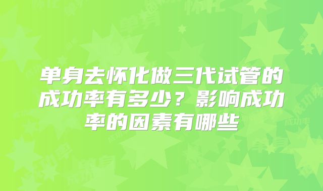 单身去怀化做三代试管的成功率有多少？影响成功率的因素有哪些