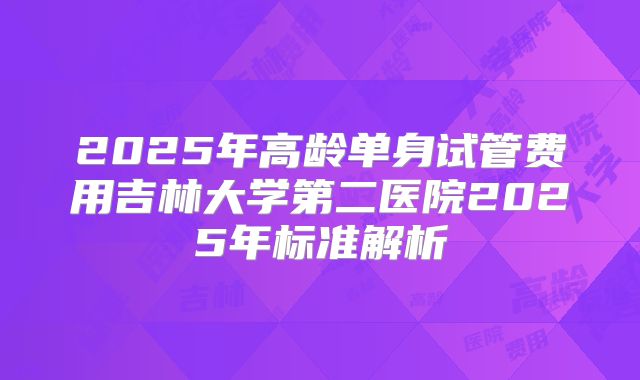 2025年高龄单身试管费用吉林大学第二医院2025年标准解析