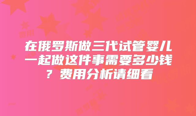 在俄罗斯做三代试管婴儿一起做这件事需要多少钱?费用分析请细看
