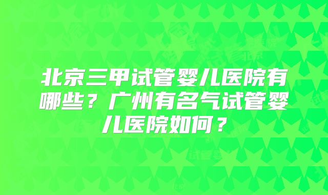 北京三甲试管婴儿医院有哪些？广州有名气试管婴儿医院如何？