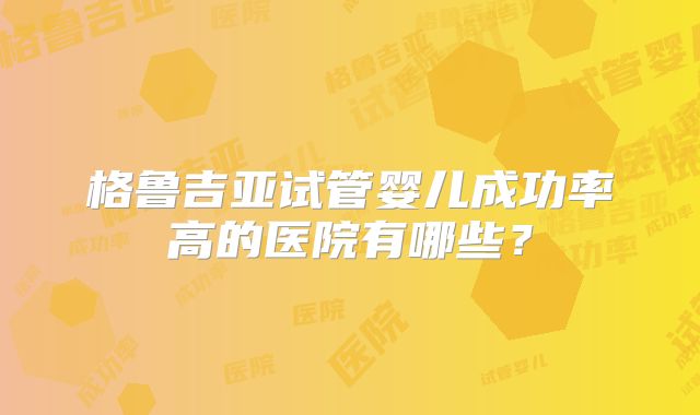 格鲁吉亚试管婴儿成功率高的医院有哪些?