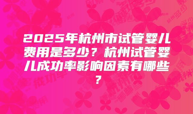 2025年杭州市试管婴儿费用是多少?杭州试管婴儿成功率影响因素有哪些?