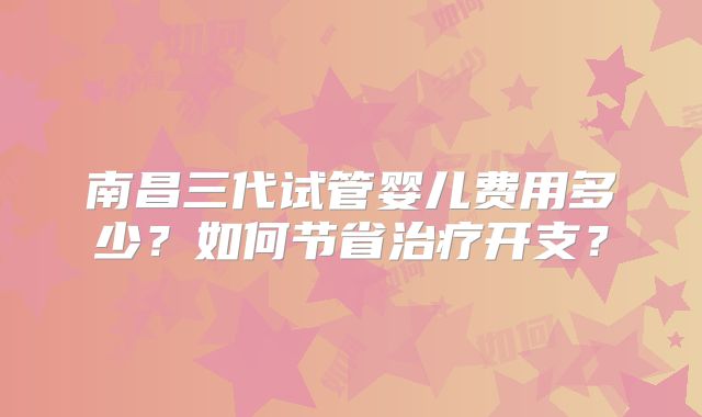 南昌三代试管婴儿费用多少?如何节省治疗开支?