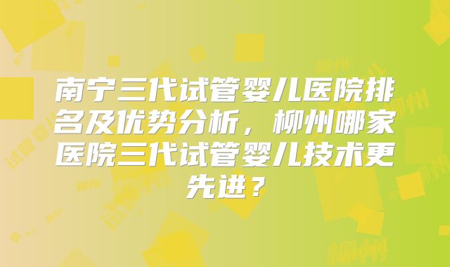 南宁三代试管婴儿医院排名及优势分析,柳州哪家医院三代试管婴儿技术更先进?
