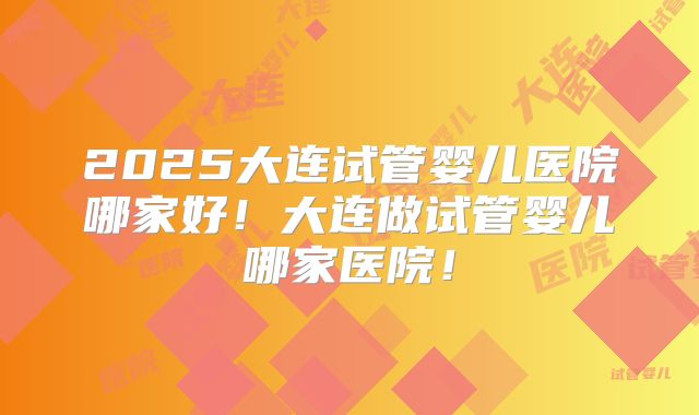 2025大连试管婴儿医院哪家好!大连做试管婴儿哪家医院!