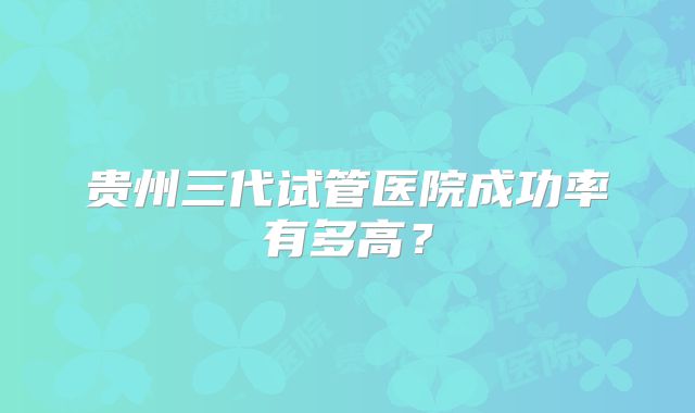 贵州三代试管医院成功率有多高?