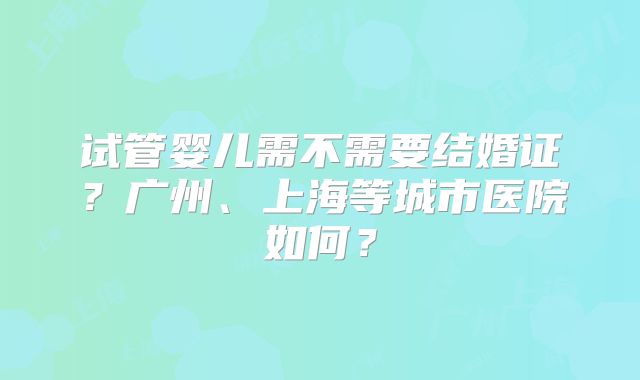 试管婴儿需不需要结婚证？广州、上海等城市医院如何？