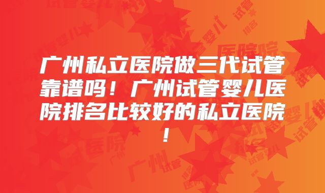 广州私立医院做三代试管靠谱吗！广州试管婴儿医院排名比较好的私立医院！