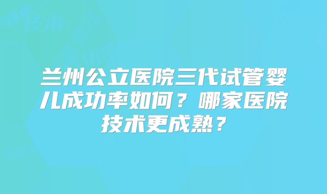 兰州公立医院三代试管婴儿成功率如何?哪家医院技术更成熟?