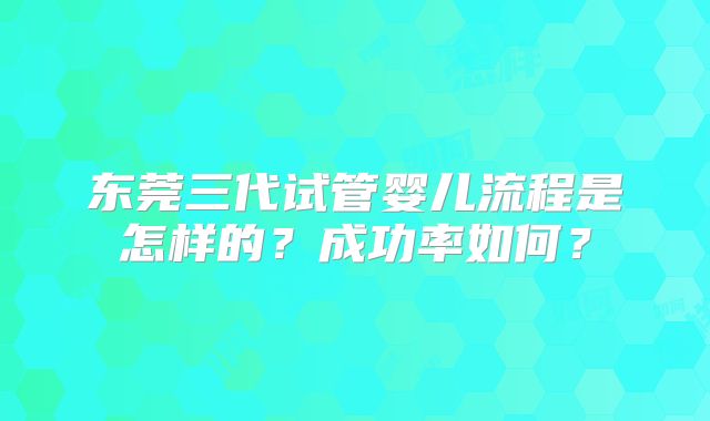 东莞三代试管婴儿流程是怎样的？成功率如何？
