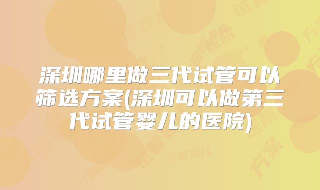 深圳哪里做三代试管可以筛选方案(深圳可以做第三代试管婴儿的医院)