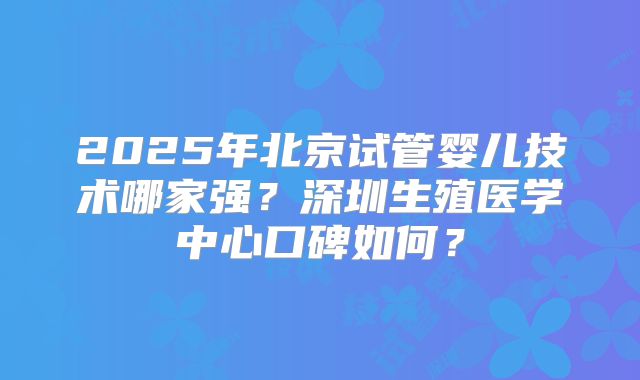 2025年北京试管婴儿技术哪家强?深圳生殖医学中心口碑如何?