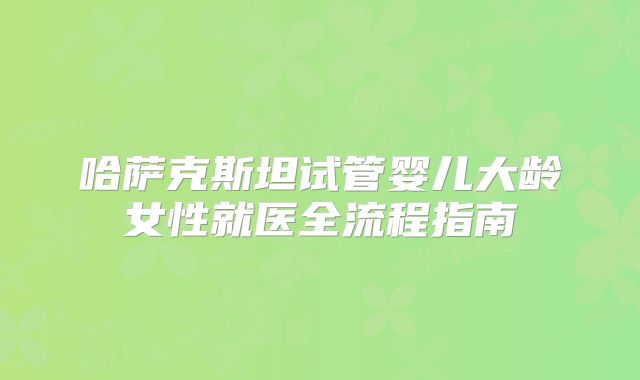 哈萨克斯坦试管婴儿大龄女性就医全流程指南