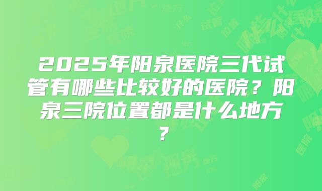 2025年阳泉医院三代试管有哪些比较好的医院？阳泉三院位置都是什么地方？