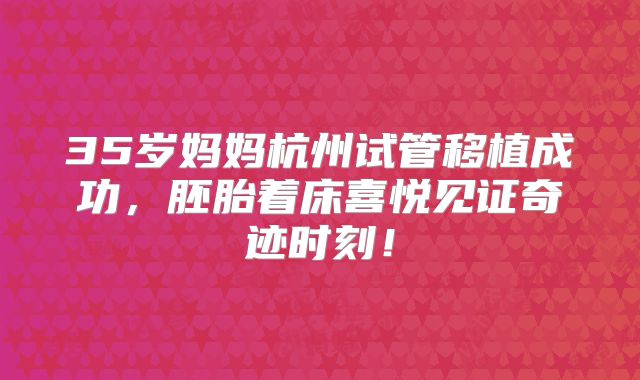 35岁妈妈杭州试管移植成功,胚胎着床喜悦见证奇迹时刻!