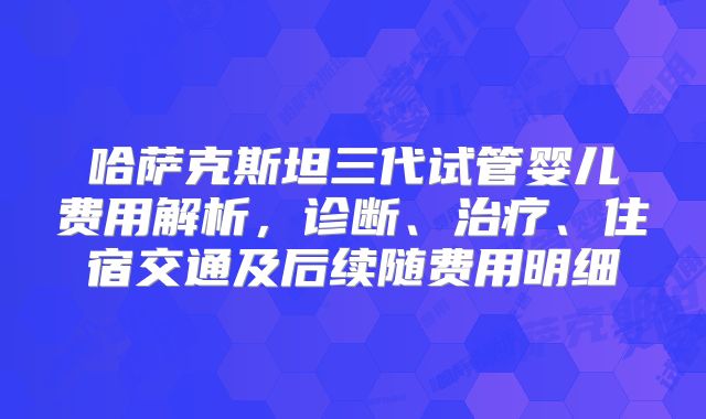 哈萨克斯坦三代试管婴儿费用解析,诊断、治疗、住宿交通及后续随费用明细