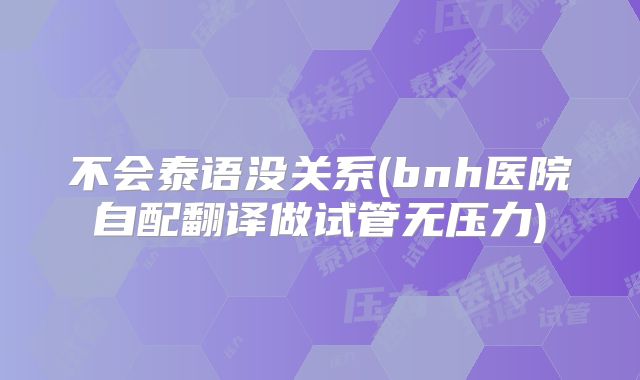 不会泰语没关系(bnh医院自配翻译做试管无压力)