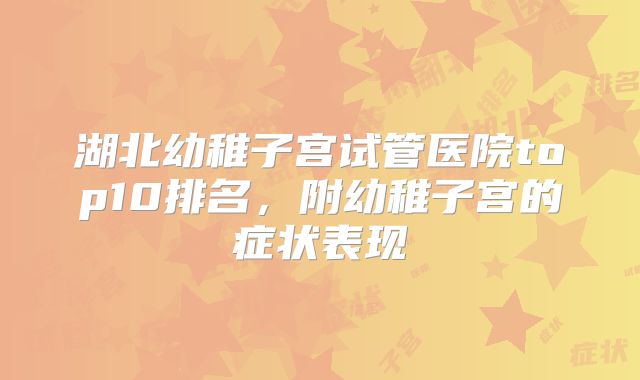湖北幼稚子宫试管医院top10排名，附幼稚子宫的症状表现