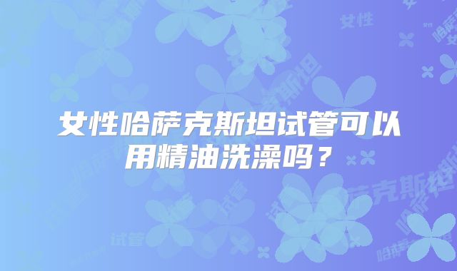 女性哈萨克斯坦试管可以用精油洗澡吗?