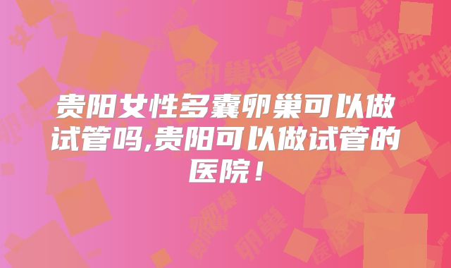 贵阳女性多囊卵巢可以做试管吗,贵阳可以做试管的医院!