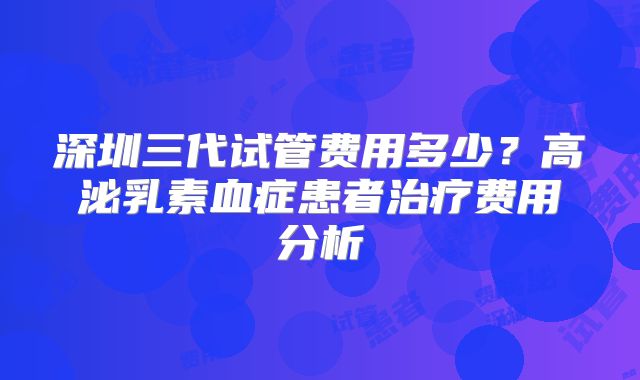 深圳三代试管费用多少?高泌乳素血症患者治疗费用分析