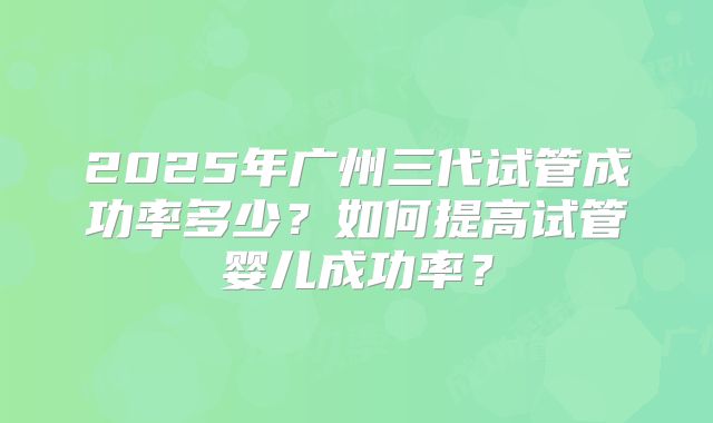 2025年广州三代试管成功率多少？如何提高试管婴儿成功率？
