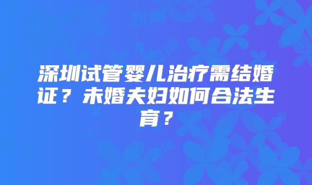 深圳试管婴儿治疗需结婚证?未婚夫妇如何合法生育?